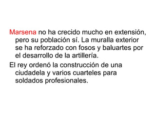 Marsena  no ha crecido mucho en extensión, pero su población sí. La muralla exterior se ha reforzado con fosos y baluartes por el desarrollo de la artillería. El rey ordenó la construcción de una ciudadela y varios cuarteles para soldados profesionales. 