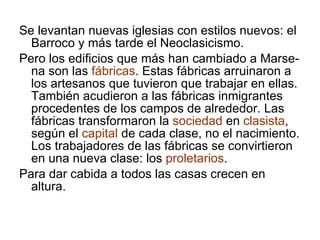 Se levantan nuevas iglesias con estilos nuevos: el Barroco y más tarde el Neoclasicismo. Pero los edificios que más han cambiado a Marse-na son las  fábricas . Estas fábricas arruinaron a los artesanos que tuvieron que trabajar en ellas. También acudieron a las fábricas inmigrantes procedentes de los campos de alrededor. Las fábricas transformaron la  sociedad  en  clasista , según el  capital  de cada clase, no el nacimiento. Los trabajadores de las fábricas se convirtieron en una nueva clase: los  proletarios . Para dar cabida a todos las casas crecen en altura. 
