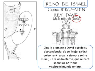 Dios le promete a David que de su
  descendencia, de su linaje, saldrá
  quien será rey para siempre sobre
Israel; un reinado eterno, que reinará
           sobre las 12 tribus
       y sobre el mundo entero.
 
