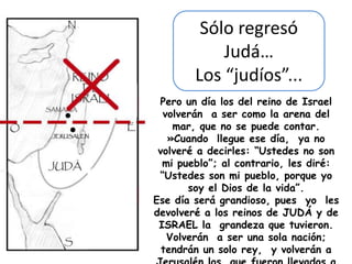 Sólo regresó
            Judá…
        Los “judíos”...
 Pero un día los del reino de Israel
  volverán a ser como la arena del
    mar, que no se puede contar.
   »Cuando llegue ese día, ya no
 volveré a decirles: “Ustedes no son
  mi pueblo”; al contrario, les diré:
 “Ustedes son mi pueblo, porque yo
       soy el Dios de la vida”.
Ese día será grandioso, pues yo les
devolveré a los reinos de JUDÁ y de
 ISRAEL la grandeza que tuvieron.
   Volverán a ser una sola nación;
  tendrán un solo rey, y volverán a
 