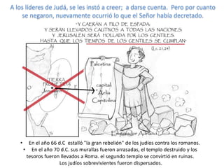 A los líderes de Judá, se les instó a creer; a darse cuenta. Pero por cuanto
    se negaron, nuevamente ocurrió lo que el Señor había decretado.




   •     En el año 66 d.C estalló "la gran rebelión" de los judíos contra los romanos.
       • En el año 70 d.C. sus murallas fueron arrasadas, el templo destruido y los
        tesoros fueron llevados a Roma. el segundo templo se convirtió en ruinas.
                       Los judíos sobrevivientes fueron dispersados.
 