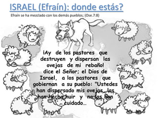 ISRAEL (Efraín): donde estás?
Efraín se ha mezclado con los demás pueblos; (Ose.7:8)




                 ¡Ay de los pastores que
                destruyen y dispersan las
                   ovejas de mi rebaño!
                 dice el Señor; el Dios de
                Israel, a los pastores que
                             .
             gobiernan a su pueblo: "Ustedes
              han dispersado mis ovejas, las
               han hecho huir y no las han
                         cuidado…
 