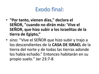 Exodo final:
• "Por tanto, vienen días," declara el
  SEÑOR, "cuando no dirán más: 'Vive el
  SEÑOR, que hizo subir a los Israelitas de la
  tierra de Egipto,”
• sino: “Vive el SEÑOR que hizo subir y trajo a
  los descendientes de la CASA DE ISRAEL de la
  tierra del norte y de todas las tierras adonde
  los había echado.” Entonces habitarán en su
  propio suelo." Jer 23:7-8
 