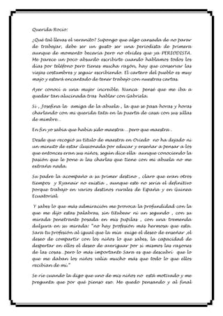 Querida Rocío:

¿Qué tal llevas el veranito? Supongo que algo cansada de no parar
de trabajar, debe ser un gusto ser una periodista de primera
aunque de momento becaria pero no olvides que ya PERIODISTA.
Me parece un poco absurdo escribirte cuando hablamos todos los
días por teléfono pero tienes mucha razón, hay que conservar las
viejas costumbres y seguir escribiendo. El cartero del pueblo es muy
majo y estará encantado de tener trabajo con nuestras cartas.

Ayer conocí a una mujer increíble. Nunca       pensé que me iba a
quedar tan alucinada tras hablar con Gabriela.

Si , Josefina la amiga de la abuela , la que se pasa horas y horas
charlando con mi querida tata en la puerta de casa con sus sillas
de mimbre…

En fin yo sabia que había sido maestra …pero que maestra .

Desde que recogió su título de maestra en Oviedo no ha dejado ni
un minuto de estar ilusionada por educar y enseñar a pensar a los
que entonces eran sus niños, según dice ella aunque conociendo la
pasión que le pone a las charlas que tiene con mi abuela no me
extraña nada.

Su padre la acompaño a su primer destino , claro que eran otros
tiempos   y Ryanair no existía , aunque este no sería el definitivo
porque trabajo en varios destinos rurales de España y en Guinea
Ecuatorial.

Y sabes lo que más admiración me provoca la profundidad con la
que me dijo estas palabras, sin titubear ni un segundo , con su
mirada penetrante posada en mis pupilas , con una tremenda
dulzura en su mirada: “no hay profesión más hermosa que esta.
Sara tu profesión al igual que la mía exige el deseo de enseñar ,el
deseo de compartir con los niños lo que sabes, la capacidad de
despertar en ellos el deseo de averiguar por sí mismos las razones
de las cosas…pero lo más importante Sara es que descubrí     que lo
que me daban los niños valía mucho más que todo lo que ellos
recibían de mí.”

Se ríe cuando la digo que uno de mis niños no está motivado y me
pregunta que por qué pienso eso. Me quedo pensando y al final
 