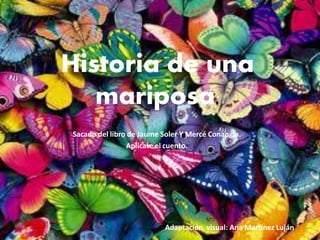 Historia de una
   mariposa.
Sacado del libro de Jaume Soler Y Mercé Conangla.
                Aplícate el cuento.




                          Adaptación visual: Ana Martínez Luján
 