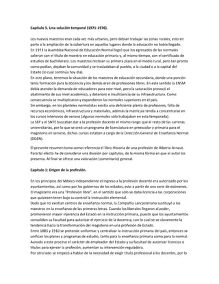 Capítulo 5. Una solución temporal (1971-1976).
Los nuevos maestros eran cada vez más urbanos, pero debían trabajar las zonas rurales, esto en
parte a la ampliación de la cobertura en aquellos lugares donde la educación no había llegado.
En 1973 la Asamblea Nacional de Educación Normal logró que los egresados de las normales
salieran con el título de maestro en educación primaria y, al mismo tiempo, con el certificado de
estudios de bachillerato. Los maestros recibían su primera plaza en el medio rural, pero tan pronto
como podían, dejaban la comunidad y se trasladaban al pueblo, a la ciudad o a la capital del
Estado (lo cual continúa hoy día).
En otro plano, tenemos la situación de los maestros de educación secundaria, donde una porción
tenía formación para la docencia y los demás eran de profesiones libres. En este sentido la ENSM
debía atender la demanda de educadores para este nivel, pero la saturación provocó el
abatimiento de sus nivel académico, y deterioro e insuficiencia de su infraestructura. Como
consecuencia se multiplicaron y expandieron las normales superiores en el país.
Sin embargo, en los planteles normalistas existía una deficiente planta de profesores, falta de
recursos económicos, infraestructura y materiales, además la matrícula tendía a concentrarse en
los cursos intensivos de verano (algunas normales sólo trabajaban en esta temporada).
La SEP y el SNTE buscaban dar a la profesión docente el mismo rango que el resto de las carreras
universitarias, por lo que se creó un programa de licenciatura en preescolar y primaria para el
magisterio en servicio, dichos cursos estaban a cargo de la Dirección General de Enseñanza Normal
(DGEN).
El presente resumen toma como referencia el libro Historia de una profesión de Alberto Arnaut.
Para tal efecto he de considerar una división por capítulos, de la misma forma en que el autor los
presenta. Al final se ofrece una valoración (comentario) general.
Capítulo 1: Origen de la profesión.
En los principios del México independiente el ingreso a la profesión docente era autorizado por los
ayuntamientos, así como por los gobiernos de los estados, esto a partir de una serie de exámenes.
El magisterio era una "Profesión libre", en el sentido que sólo se daba licencia a las corporaciones
que quisiesen tener bajo su control la instrucción elemental.
Dado que no existían centros de enseñanza normal, la Compañía Lancasteriana sustituyó a los
maestros en la enseñanza de las primeras letras. Cuando los liberales llegaron al poder,
promovieron mayor injerencia del Estado en la instrucción primaria, puesto que los ayuntamientos
consolidan su facultad para autorizar el ejercicio de la docencia, con lo cual se ve claramente la
tendencia hacia la transformación del magisterio en una profesión de Estado.
Entre 1885 y 1910 se pretende uniformar y centralizar la instrucción primaria del país, entonces se
unifican los planes y programas de estudio, tanto para la enseñanza primaria como para la normal.
Aunado a este proceso el carácter de empleador del Estado y su facultad de autorizar licencias o
títulos para ejercer la profesión, aumentan su intervención reguladora.
Por otro lado se empezó a hablar de la necesidad de exigir título profesional a los docentes, por lo

 