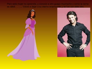 Pero esta mujer no aprendía, y conoció a otro guapo muchacho y como la carne
es débil, …….. Volvió a dejar a su eterno enamorado y se fue con este otro.
 