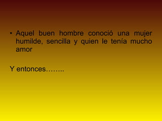 • Aquel buen hombre conoció una mujer
  humilde, sencilla y quien le tenía mucho
  amor

Y entonces……..
 