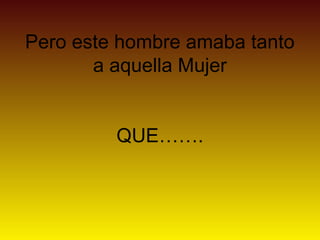 Pero este hombre amaba tanto
       a aquella Mujer


         QUE…….
 