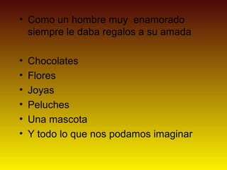• Como un hombre muy enamorado
  siempre le daba regalos a su amada

•   Chocolates
•   Flores
•   Joyas
•   Peluches
•   Una mascota
•   Y todo lo que nos podamos imaginar
 