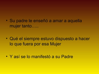 • Su padre le enseñó a amar a aquella
  mujer tanto…..

• Qué el siempre estuvo dispuesto a hacer
  lo que fuera por esa Mujer

• Y así se lo manifestó a su Padre
 