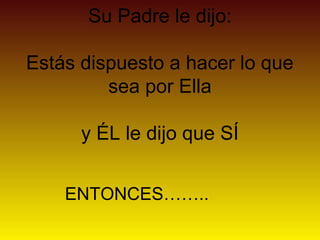 Su Padre le dijo:

Estás dispuesto a hacer lo que
         sea por Ella

      y ÉL le dijo que SÍ


    ENTONCES……..
 