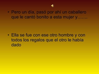 • Pero un día, pasó por ahí un caballero
  que le cantó bonito a esta mujer y…….



• Ella se fue con ese otro hombre y con
  todos los regalos que el otro le había
  dado
 