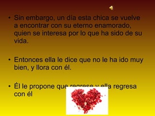 • Sin embargo, un día esta chica se vuelve
  a encontrar con su eterno enamorado,
  quien se interesa por lo que ha sido de su
  vida.

• Entonces ella le dice que no le ha ido muy
  bien, y llora con él.

• Él le propone que regrese y ella regresa
  con él
 