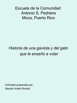 Escuela de la Comunidad
Antonio S. Pedreira
Moca, Puerto Rico

Historia de una gaviota y del gato
que le enseñó a volar

Actividad preparada por:
Marylin Avilés Román

 
