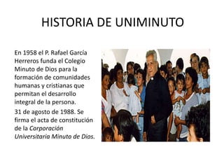 HISTORIA DE UNIMINUTO
En 1958 el P. Rafael García
Herreros funda el Colegio
Minuto de Dios para la
formación de comunidades
humanas y cristianas que
permitan el desarrollo
integral de la persona.
31 de agosto de 1988. Se
firma el acta de constitución
de la Corporación
Universitaria Minuto de Dios.
 