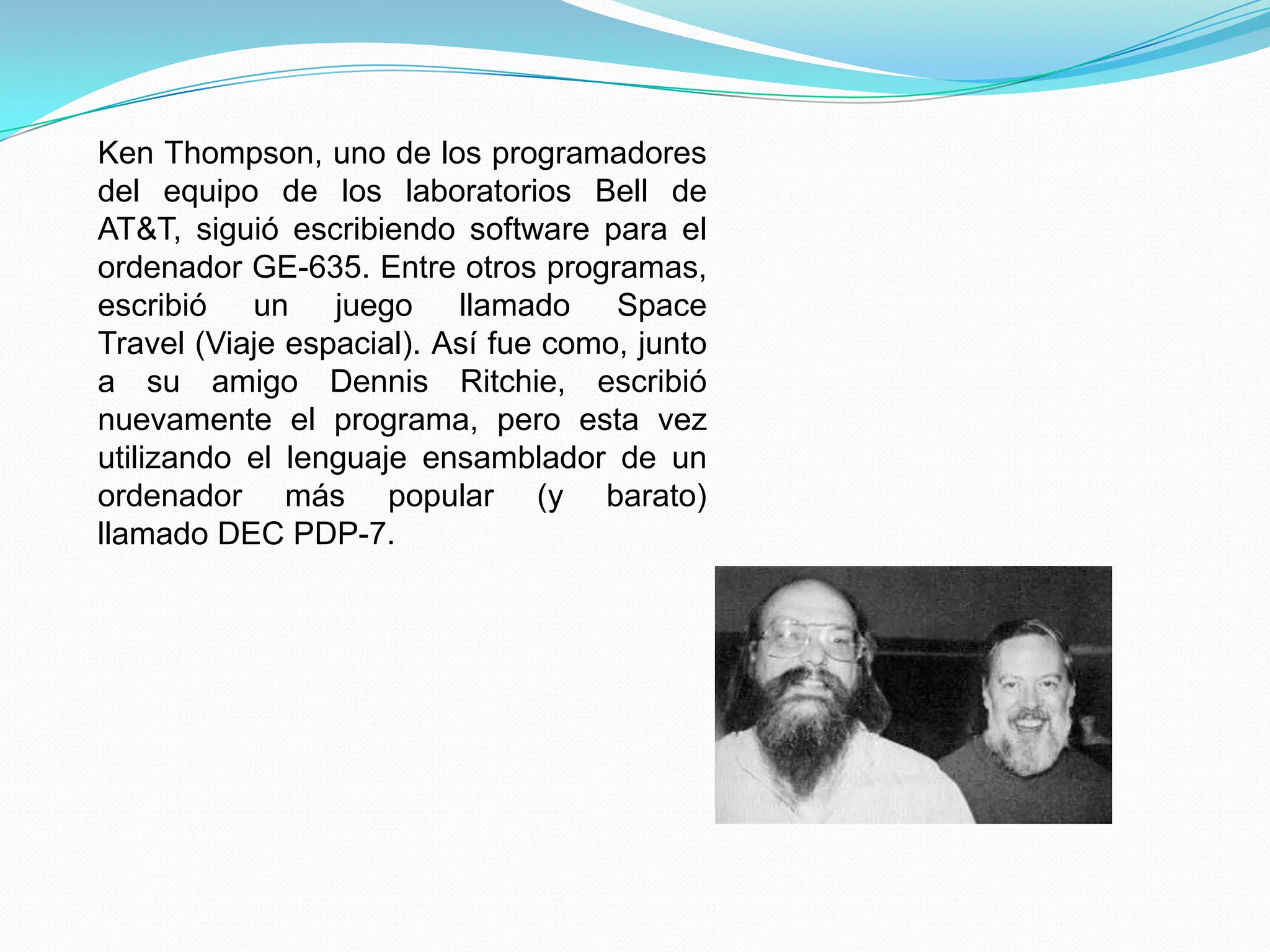 Ken Thompson, uno de los programadores
del equipo de los laboratorios Bell de
AT&T, siguió escribiendo software para el
ordenador GE-635. Entre otros programas,
escribió un juego llamado Space
Travel (Viaje espacial). Así fue como, junto
a su amigo Dennis Ritchie, escribió
nuevamente el programa, pero esta vez
utilizando el lenguaje ensamblador de un
ordenador más popular (y barato)
llamado DEC PDP-7.
 