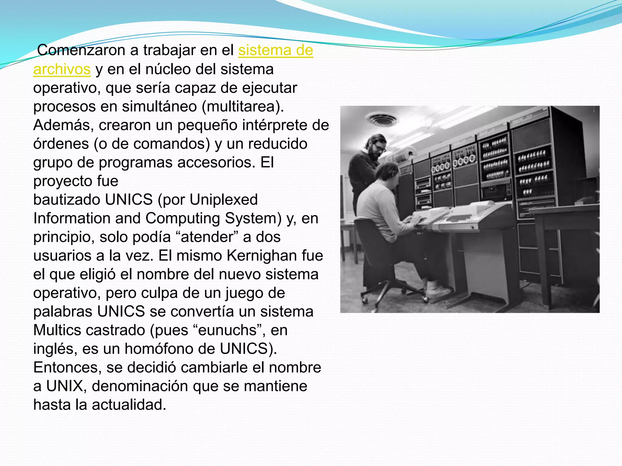 Comenzaron a trabajar en el sistema de
archivos y en el núcleo del sistema
operativo, que sería capaz de ejecutar
procesos en simultáneo (multitarea).
Además, crearon un pequeño intérprete de
órdenes (o de comandos) y un reducido
grupo de programas accesorios. El
proyecto fue
bautizado UNICS (por Uniplexed
Information and Computing System) y, en
principio, solo podía “atender” a dos
usuarios a la vez. El mismo Kernighan fue
el que eligió el nombre del nuevo sistema
operativo, pero culpa de un juego de
palabras UNICS se convertía un sistema
Multics castrado (pues “eunuchs”, en
inglés, es un homófono de UNICS).
Entonces, se decidió cambiarle el nombre
a UNIX, denominación que se mantiene
hasta la actualidad.
 