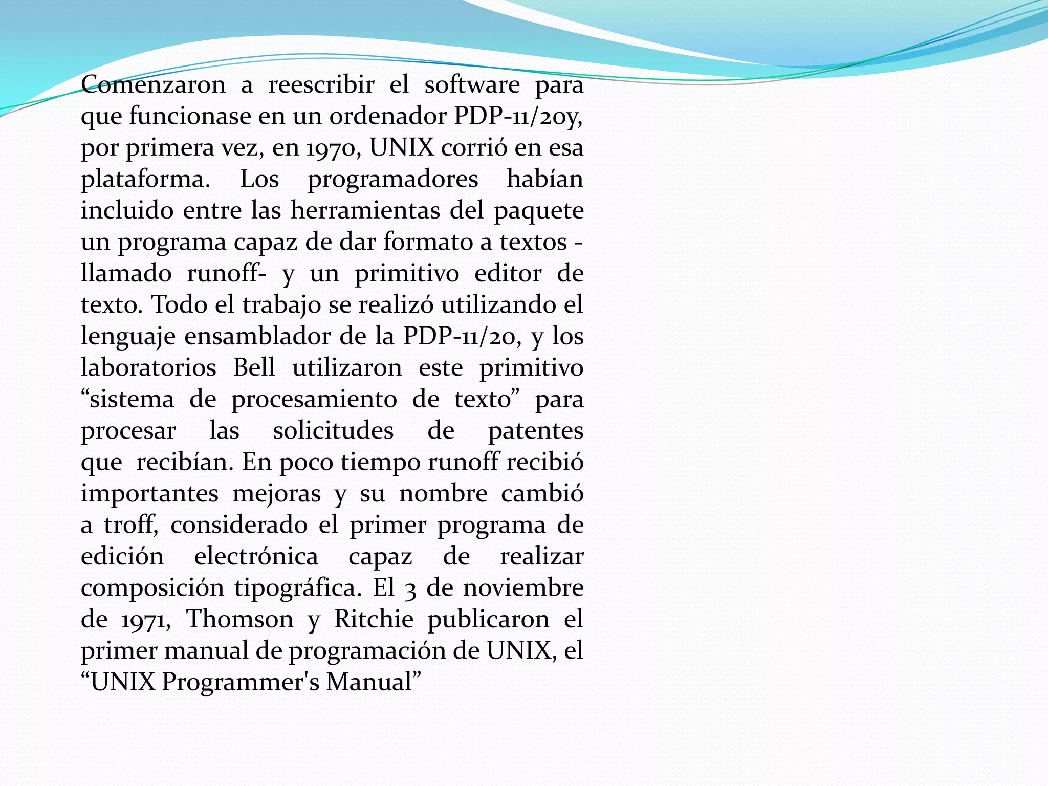 Comenzaron a reescribir el software para
que funcionase en un ordenador PDP-11/20y,
por primera vez, en 1970, UNIX corrió en esa
plataforma. Los programadores habían
incluido entre las herramientas del paquete
un programa capaz de dar formato a textos -
llamado runoff- y un primitivo editor de
texto. Todo el trabajo se realizó utilizando el
lenguaje ensamblador de la PDP-11/20, y los
laboratorios Bell utilizaron este primitivo
“sistema de procesamiento de texto” para
procesar las solicitudes de patentes
que recibían. En poco tiempo runoff recibió
importantes mejoras y su nombre cambió
a troff, considerado el primer programa de
edición electrónica capaz de realizar
composición tipográfica. El 3 de noviembre
de 1971, Thomson y Ritchie publicaron el
primer manual de programación de UNIX, el
“UNIX Programmer's Manual”
 