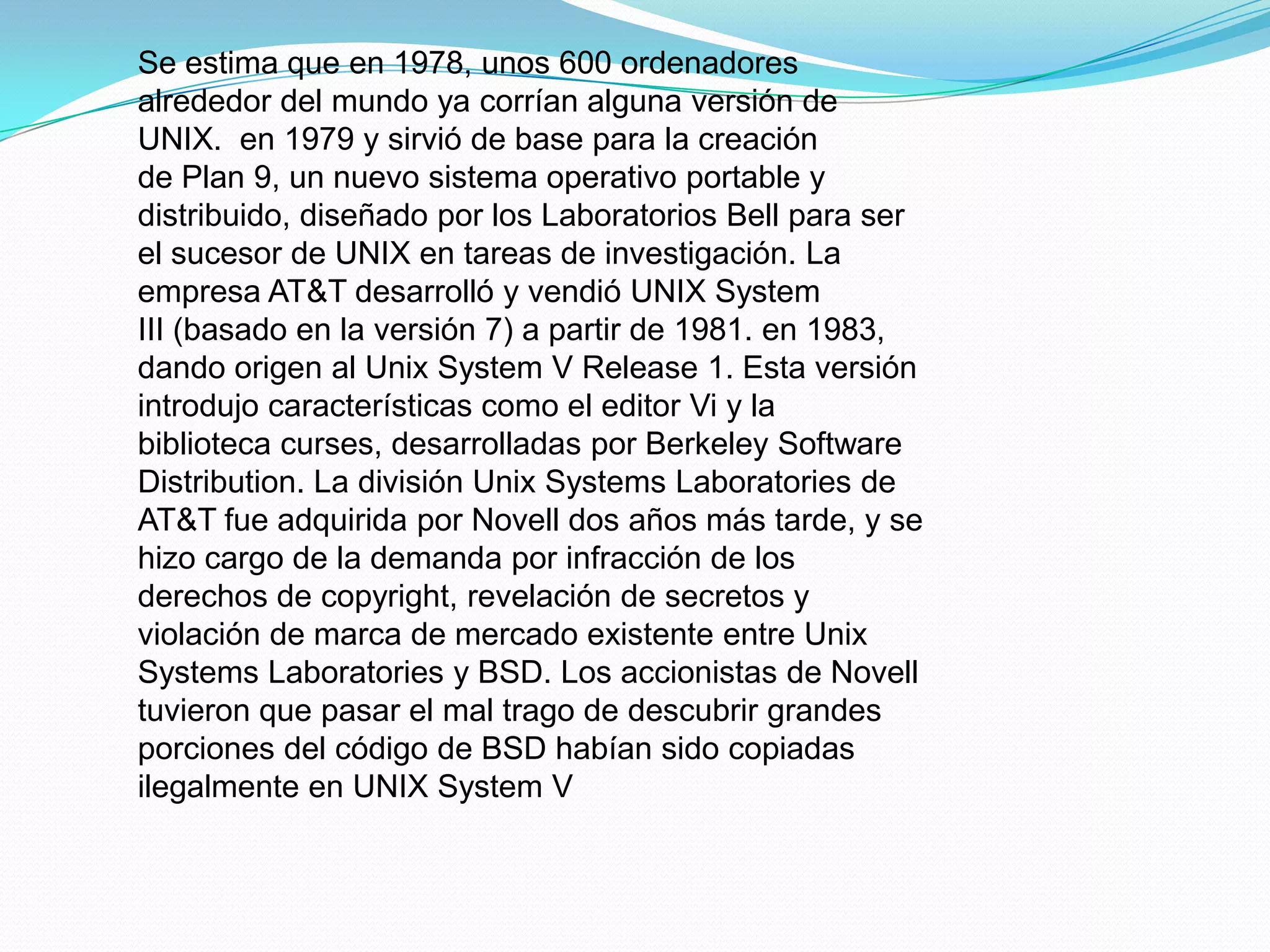 Se estima que en 1978, unos 600 ordenadores
alrededor del mundo ya corrían alguna versión de
UNIX. en 1979 y sirvió de base para la creación
de Plan 9, un nuevo sistema operativo portable y
distribuido, diseñado por los Laboratorios Bell para ser
el sucesor de UNIX en tareas de investigación. La
empresa AT&T desarrolló y vendió UNIX System
III (basado en la versión 7) a partir de 1981. en 1983,
dando origen al Unix System V Release 1. Esta versión
introdujo características como el editor Vi y la
biblioteca curses, desarrolladas por Berkeley Software
Distribution. La división Unix Systems Laboratories de
AT&T fue adquirida por Novell dos años más tarde, y se
hizo cargo de la demanda por infracción de los
derechos de copyright, revelación de secretos y
violación de marca de mercado existente entre Unix
Systems Laboratories y BSD. Los accionistas de Novell
tuvieron que pasar el mal trago de descubrir grandes
porciones del código de BSD habían sido copiadas
ilegalmente en UNIX System V
 