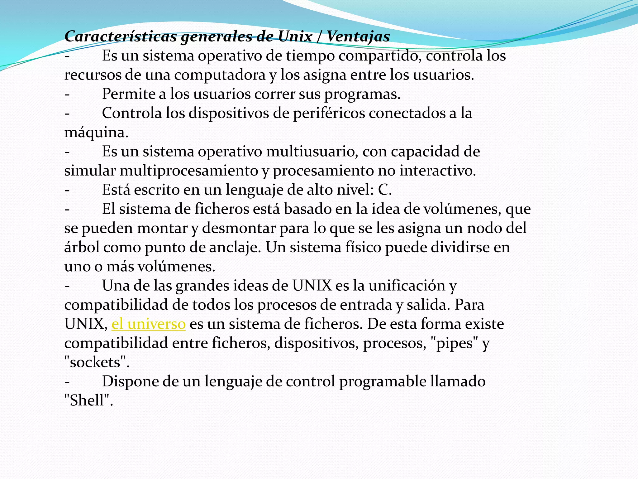 Características generales de Unix / Ventajas
-     Es un sistema operativo de tiempo compartido, controla los
recursos de una computadora y los asigna entre los usuarios.
-     Permite a los usuarios correr sus programas.
-     Controla los dispositivos de periféricos conectados a la
máquina.
-     Es un sistema operativo multiusuario, con capacidad de
simular multiprocesamiento y procesamiento no interactivo.
-     Está escrito en un lenguaje de alto nivel: C.
-     El sistema de ficheros está basado en la idea de volúmenes, que
se pueden montar y desmontar para lo que se les asigna un nodo del
árbol como punto de anclaje. Un sistema físico puede dividirse en
uno o más volúmenes.
-     Una de las grandes ideas de UNIX es la unificación y
compatibilidad de todos los procesos de entrada y salida. Para
UNIX, el universo es un sistema de ficheros. De esta forma existe
compatibilidad entre ficheros, dispositivos, procesos, "pipes" y
"sockets".
-     Dispone de un lenguaje de control programable llamado
"Shell".
 