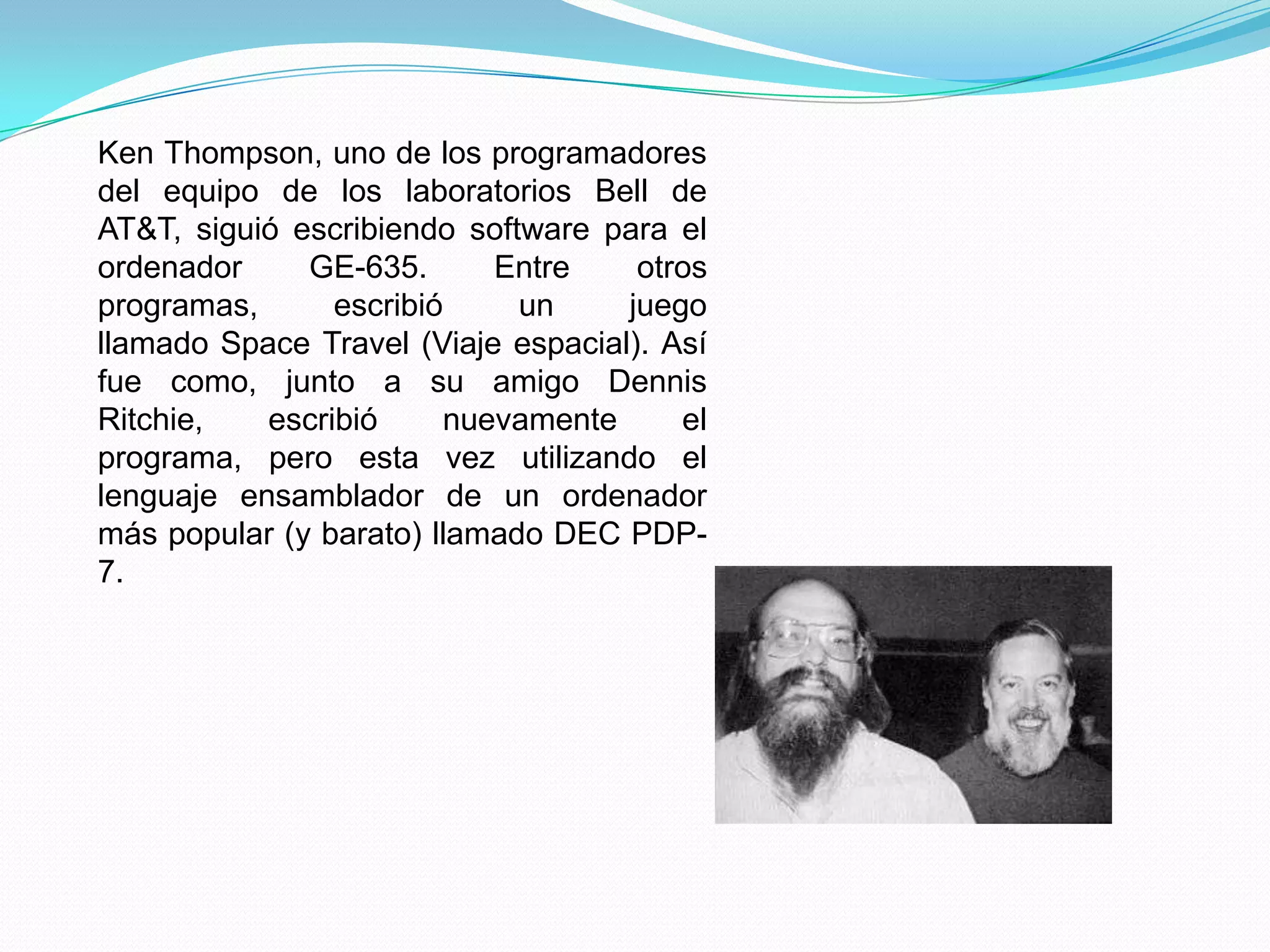 Ken Thompson, uno de los programadores
del equipo de los laboratorios Bell de
AT&T, siguió escribiendo software para el
ordenador     GE-635.      Entre     otros
programas,      escribió     un     juego
llamado Space Travel (Viaje espacial). Así
fue como, junto a su amigo Dennis
Ritchie,   escribió     nuevamente      el
programa, pero esta vez utilizando el
lenguaje ensamblador de un ordenador
más popular (y barato) llamado DEC PDP-
7.
 