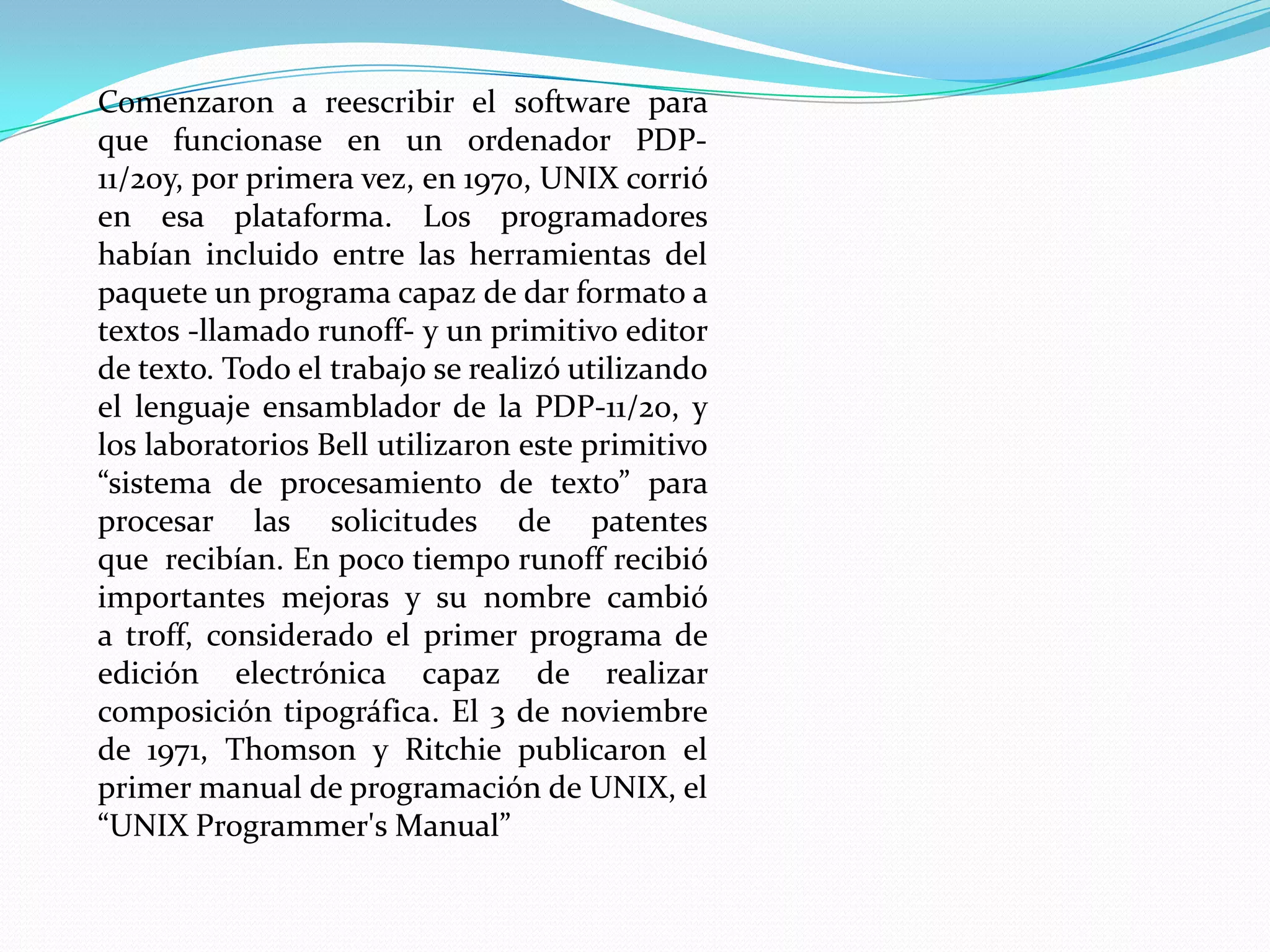 Comenzaron a reescribir el software para
que funcionase en un ordenador PDP-
11/20y, por primera vez, en 1970, UNIX corrió
en esa plataforma. Los programadores
habían incluido entre las herramientas del
paquete un programa capaz de dar formato a
textos -llamado runoff- y un primitivo editor
de texto. Todo el trabajo se realizó utilizando
el lenguaje ensamblador de la PDP-11/20, y
los laboratorios Bell utilizaron este primitivo
“sistema de procesamiento de texto” para
procesar las solicitudes de patentes
que recibían. En poco tiempo runoff recibió
importantes mejoras y su nombre cambió
a troff, considerado el primer programa de
edición electrónica capaz de realizar
composición tipográfica. El 3 de noviembre
de 1971, Thomson y Ritchie publicaron el
primer manual de programación de UNIX, el
“UNIX Programmer's Manual”
 