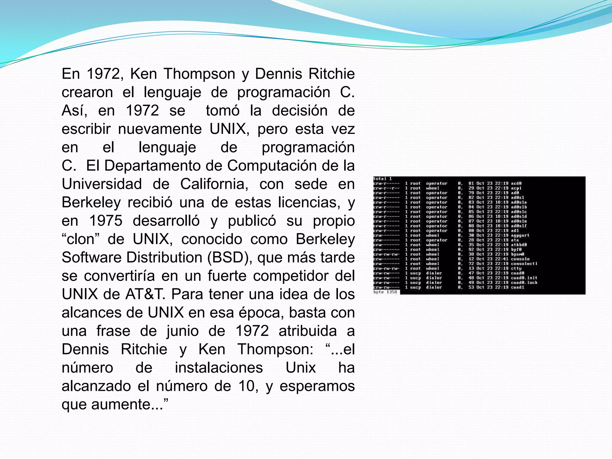 En 1972, Ken Thompson y Dennis Ritchie
crearon el lenguaje de programación C.
Así, en 1972 se tomó la decisión de
escribir nuevamente UNIX, pero esta vez
en    el   lenguaje     de    programación
C. El Departamento de Computación de la
Universidad de California, con sede en
Berkeley recibió una de estas licencias, y
en 1975 desarrolló y publicó su propio
“clon” de UNIX, conocido como Berkeley
Software Distribution (BSD), que más tarde
se convertiría en un fuerte competidor del
UNIX de AT&T. Para tener una idea de los
alcances de UNIX en esa época, basta con
una frase de junio de 1972 atribuida a
Dennis Ritchie y Ken Thompson: “...el
número de instalaciones Unix ha
alcanzado el número de 10, y esperamos
que aumente...”
 