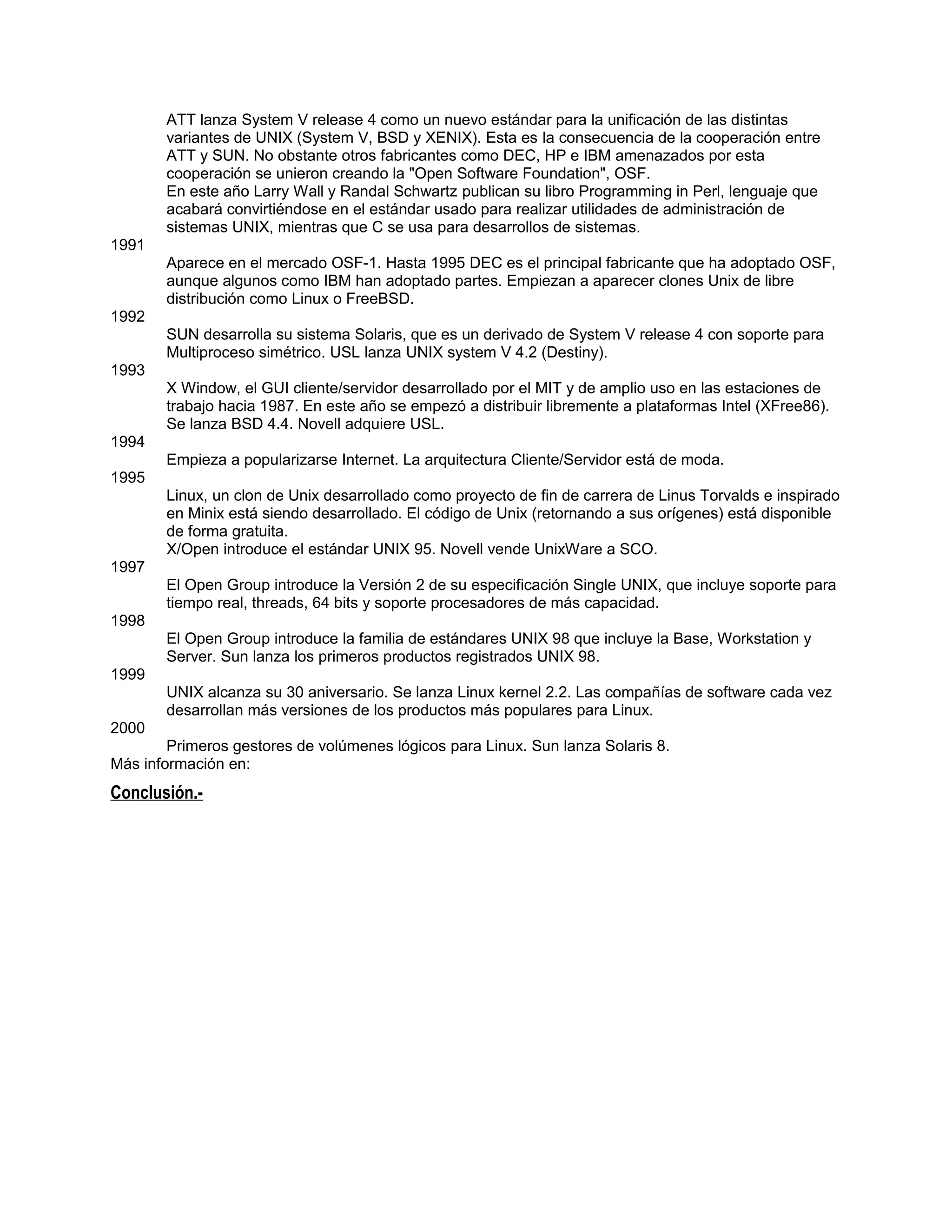 ATT lanza System V release 4 como un nuevo estándar para la unificación de las distintas
       variantes de UNIX (System V, BSD y XENIX). Esta es la consecuencia de la cooperación entre
       ATT y SUN. No obstante otros fabricantes como DEC, HP e IBM amenazados por esta
       cooperación se unieron creando la "Open Software Foundation", OSF.
       En este año Larry Wall y Randal Schwartz publican su libro Programming in Perl, lenguaje que
       acabará convirtiéndose en el estándar usado para realizar utilidades de administración de
       sistemas UNIX, mientras que C se usa para desarrollos de sistemas.
1991
       Aparece en el mercado OSF-1. Hasta 1995 DEC es el principal fabricante que ha adoptado OSF,
       aunque algunos como IBM han adoptado partes. Empiezan a aparecer clones Unix de libre
       distribución como Linux o FreeBSD.
1992
       SUN desarrolla su sistema Solaris, que es un derivado de System V release 4 con soporte para
       Multiproceso simétrico. USL lanza UNIX system V 4.2 (Destiny).
1993
       X Window, el GUI cliente/servidor desarrollado por el MIT y de amplio uso en las estaciones de
       trabajo hacia 1987. En este año se empezó a distribuir libremente a plataformas Intel (XFree86).
       Se lanza BSD 4.4. Novell adquiere USL.
1994
       Empieza a popularizarse Internet. La arquitectura Cliente/Servidor está de moda.
1995
       Linux, un clon de Unix desarrollado como proyecto de fin de carrera de Linus Torvalds e inspirado
       en Minix está siendo desarrollado. El código de Unix (retornando a sus orígenes) está disponible
       de forma gratuita.
       X/Open introduce el estándar UNIX 95. Novell vende UnixWare a SCO.
1997
       El Open Group introduce la Versión 2 de su especificación Single UNIX, que incluye soporte para
       tiempo real, threads, 64 bits y soporte procesadores de más capacidad.
1998
       El Open Group introduce la familia de estándares UNIX 98 que incluye la Base, Workstation y
       Server. Sun lanza los primeros productos registrados UNIX 98.
1999
       UNIX alcanza su 30 aniversario. Se lanza Linux kernel 2.2. Las compañías de software cada vez
       desarrollan más versiones de los productos más populares para Linux.
2000
        Primeros gestores de volúmenes lógicos para Linux. Sun lanza Solaris 8.
Más información en:
Conclusión.-
 