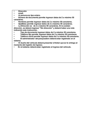 • Dirección
• email.
• id persona es tipo entero.
• Número de documento permite ingresar datos de 2 a máximo 50
caracteres.
• Nombres permite ingresar datos de 2 a máximo 50 caracteres.
• Apellidos permite ingresar datos de 2 a máximo 50 caracteres.
• La Dirección es de 2 a máximo 50 caracteres. Si no existen
dirección, se deberá ingresar "Sin dirección" y deberá haber una nota
indicando esta instrucción.
• Tipo de documento ingresar datos de 2 a máximo 50 caracteres.
• Teléfono fijo permite ingresar datos de 2 a máximo 50 caracteres.
• Teléfono móvil permite ingresar datos de 2 a máximo 50 caracteres.
• El administrador del parqueadero deberá estar registrado en el
sistema.
• El dueño del vehículo deberá presentar el ticket que se le entrego al
momento del registro de ingreso.
• En el sistema deberá estar registrado el ingreso del vehículo.
 