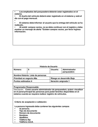 • Los empleados del parqueadero deberán estar registrados en el
sistema.
• El dueño del vehículo deberá estar registrado en el sistema y está al
día con el pago mensual.
•
• El sistema debe informar al usuario que la entrega del vehículo se ha
realizado.
• Al existir campos vacíos, no se debe continuar con el registro y debe
mostrar un mensaje de alerta "Existen campos vacíos, por favor ingresa
información.
Historia de Usuario
Número: 8 Usuario: Administrador
parqueadero
Nombre Historia: Lista de personas
Prioridad en negocio:Alta Riesgo en desarrollo:Baja
Puntos estimados:4 Iteración asignada:1
Programador Responsable:
Descripción: Como usuario administrador de parqueadero, quiero visualizar
en el panel principal las personas para poder tenerlos disponibles en el
sistema cuando se requiera realizar registro de vehículos.
Criterio de aceptación o validación:
La persona ingresada debe contener los siguientes campos
• id persona.
• Tipo de documento
• Número de documento
• Nombres.
• Apellidos.
• Teléfono fijo
• Teléfono móvil.
 