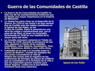 Guerra de las Comunidades de Castilla   La Guerra de las Comunidades de Castilla ha sido uno de los acontecimientos históricos que ha tenido una mayor importancia en la historia de  Valladolid . La ciudad fue pieza clave en el desarrollo de la Guerra. En  1516  el rey  Carlos I  se hizo coronar  Rey de Castilla  ante los nobles castellanos en la  Iglesia de San Pablo , en las  Cortes de Castilla . Éstos le presentaron una serie de ruegos y reclamaciones que, con el paso de los años, el joven rey incumplió, terminando en  1520  en una rebelión de la mayor parte del reino. La revuelta comunera comenzó en  Toledo  en febrero de  1520 . Durante la primavera de ese año, siguieron a  Toledo  otras ciudades  castellanas , como  Segovia ,  Guadalajara ,  Toro ,  Ávila ,  Salamanca ,  Alcalá  y  León , entre otras. Valladolid no se unió a la revuelta hasta la “ quema de Medina ”, cuando los soldados del rey  Carlos I  incendiaron la villa de  Medina del Campo  ante la negativa de los medinenses de entregar las piezas de artillería que se custodiaban en la fortaleza de la villa y que los imperiales querían emplear para atacar  Segovia , ciudad con la que Medina mantenía lazos muy estrechos. Iglesia de San Pablo 