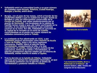 Valladolid entró en comunidad junto a un gran número de ciudades como  Burgos ,  Palencia ,  Ciudad Rodrigo ,  Badajoz  y  Sevilla , entre otras. Burgos, con el paso de los meses, volvió al bando de los Imperiales debido a que la ciudad era el lugar donde se llevaban a cabo los intercambios comerciales de la  Corona de Castilla , que salían posteriormente por el puerto de  Santander . Los burgueses de la cabeza de Castilla tenían miedo a que, por haber participado en la revuelta, el rey aboliera sus fueros y sus comercios cayeran en la ruina. Por ello, Valladolid se convirtió en la capital de la revuelta en el norte de  Castilla , convirtiéndose en el punto con mayor número de soldados comuneros junto a  Toledo . La contienda se fue adentrando en  1521 , y por  Valladolid  pasaron personajes como  Antonio de Acuña  y  Juan de Padilla , junto a los otros capitanes comuneros. Padilla, lideró el ejército hacia  Torrelobatón , conquistando la villa, y lo más importante, el  castillo , siendo la gran victoria de los comuneros. Antes de la salida a Torrelobatón, el ejército protagonizó algunas salidas por el entorno de Valladolid, siendo notorio el asalto a  Cigales . Tras la derrota en la  batalla de Villalar , Valladolid aguantó poco tiempo las embestidas imperiales, ya que sus milicias partieron con el ejército al asedio de Torrelobatón y posterior batalla en  Villalar . Reproducción de la batalla "Los Comuneros Padilla, Bravo y Maldonado en el Patíbulo" , de  Antonio  Gisbert , 1860.  Fondos del  Congreso de los Diputados 