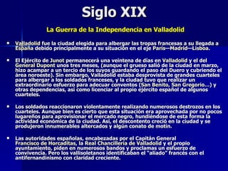 Siglo XIX  La Guerra de la Independencia en Valladolid   Valladolid  fue la ciudad elegida para albergar las tropas francesas a su llegada a  España  debido principalmente a su situación en el eje  París — Madrid — Lisboa . El Ejército de  Junot  permanecerá una veintena de días en  Valladolid  y el del  General  Dupont  unos tres meses, (aunque el grueso salió de la ciudad en marzo, hizo acampar a un tercio de los suyos guardando el paso del Duero y cubriendo el área noroeste). Sin embargo, Valladolid estaba desprovista de grandes cuarteles para albergar a los soldados franceses, y la ciudad tuvo que realizar un extraordinario esfuerzo para adecuar conventos ( San Benito ,  San Gregorio …) y otras dependencias, así como licenciar al propio ejército español de algunos cuarteles. Los soldados reaccionaron violentamente realizando numerosos destrozos en los cuarteles. Aunque bien es cierto que esta situación era aprovechada por no pocos lugareños para aprovisionar el mercado negro, hundiéndose de esta forma la actividad económica de la ciudad. Así, el descontento creció en la ciudad y se produjeron innumerables altercados y algún conato de motín. Las autoridades españolas, encabezadas por el Capitán General  Francisco de Horcaditas , la  Real Chancillería de Valladolid  y el propio ayuntamiento, piden en numerosos bandos y proclamas un esfuerzo de convivencia. Pero los vallisoletanos identificaban el “aliado” francés con el antifernandinismo con claridad creciente. 