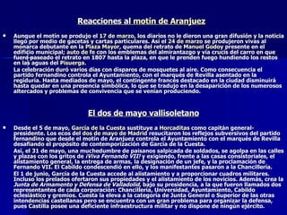 Reacciones al  motín de Aranjuez   Aunque el motín se produjo el  17 de marzo , los diarios no le dieron una gran difusión y la noticia llegó por medio de gacetas y cartas particulares. Así el  24 de marzo  se produjeron vivas al monarca debutante en la  Plaza Mayor , quema del retrato de  Manuel Godoy  presente en el edificio municipal;  auto de fe  con los emblemas del almirantazgo y vía crucis del carro en que fuera paseado el retrato en 1807 hasta la plaza, en que le prenden fuego hundiendo los restos en las aguas del  Pisuerga . La celebración duró varios días con disparos de mosquetes al aire. Como consecuencia el partido fernandino controla el Ayuntamiento, con el marqués de Revilla asentado en la regiduría. Hasta mediados de mayo, el contingente francés destacado en la ciudad disminuirá hasta quedar en una presencia simbólica, lo que se tradujo en la desaparición de los numerosos altercados y problemas de convivencia que se venían produciendo. El dos de mayo vallisoletano Desde el 5 de mayo,  García de la Cuesta  sustituye a  Horcaditas  como capitán general-presidente. Los ecos del  dos de mayo de Madrid  resucitaron los reflejos subversivos del partido fernandino que desde el motín de Aranjuez controla el Ayuntamiento con el marqués de Revilla desafiando el propósito de contemporización de García de la Cuesta. Así, el 31 de mayo, una muchedumbre de paisanos salpicada de soldados, se agolpa en las calles y plazas con los gritos de  ¡Viva Fernando VII!  y exigiendo, frente a las casas consistoriales, el alistamiento general, la entrega de armas, la designación de un jefe, y la proclamación de Fernando VII. El Cabildo condescendió en ello, y los manifestantes pasaron a la Chancillería. El 1 de junio, García de la Cuesta accede al alistamiento y a proporcionar cuadros militares. Incluso los prelados ofertaron sus propiedades y el alistamiento de los novicios. Además, crea la  Junta de Armamento y Defensa de Valladolid , bajo su presidencia, a la que fueron llamados dos representantes de cada corporación: Chancillería, Universidad, Ayuntamiento, Cabildo eclesiástico y gremios. Cuesta la eleva a la categoría de Junta General o Superior de las otras intendencias castellanas pero se encuentra con un gran problema para organizar la defensa, pues Castilla posee una deficiente infraestructura militar y no dispone de ningún ejército. 