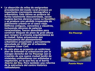 La absorción de miles de emigrantes procedentes del éxodo rural provoca un importante crecimiento demográfico y urbanístico. Este último se produce de forma totalmente descontrolada, nacen nuevos barrios obreros (como  La Rondilla ) y se produce una pérdida irreparable de patrimonio urbano en el casco viejo. Edificios antiguos, conventos y claustros, incluyendo decenas de palacios renacentistas, fueron demolidos para construir bloques de pisos de gran altura que rompen la armonía arquitectónica de la ciudad. Estas actuaciones son consecuencia del planeamiento urbanístico proyectado y parcialmente ejecutado en 1938 por el urbanista alcoyano César Cort. En este plan se proponía un ambicioso plan de extender la urbanización por la margen derecha del río  Pisuerga  con la creación de una nueva ciudad-jardín de viviendas unifamiliares con arboledas y vegetación, en lo que hoy es el barrio  Huerta del Rey . Pero también una reforma de la estructura del centro histórico vallisoletano.  Río Pisuerga Puente Mayor 