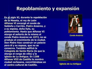 Repoblamiento y expansión   En el siglo XI, durante la repoblación de la Meseta, el rey de León  Alfonso VI  encargó al conde de Saldaña y Carrión,  Pedro  Ansúrez , y a su esposa, doña Eylo, su poblamiento. Hasta que Alfonso VI otorga el señorío de la misma al conde Pedro Ansúrez en  1072 , no se produjo el crecimiento de la ciudad. Don Pedro hizo construir un palacio para él y su esposa, que no se conserva. También edificó la  Colegiata de Santa María  (lo que la otorga el rango de villa) y la  iglesia de La Antigua . En  1208   Alfonso VIII de Castilla  la nombra ciudad cortesana, convirtiéndose en el centro cultural de Castilla. Conde Ansúrez Iglesia de La Antigua 