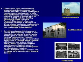 Durante estos siglos, la ciudad servía ocasionalmente como residencia real y sede de las Cortes. El primer  Alcazarejo  fue transformado en Alcázar Real y la reina  María de Molina  se hizo edificar un palacio, que fue su residencia habitual. El 19 de octubre de 1469  Isabel de Castilla  y  Fernando de Aragón  (que sería  Fernando II de Aragón ) celebran su matrimonio secreto en el  Palacio de los Vivero  (situado en el actual emplazamiento de la  Chancillería ), y pasando su luna de miel en el  Castillo de Fuensaldaña . En  1489  se establece definitivamente el tribunal de  Chancillería  y en  1500  el de la Inquisición, para juzgar actos de Herejía, dando lugar a la celebración de los  Autos de Fe . En  1506  muere en Valladolid  Cristóbal Colón , su cuerpo fue enterrado en Valladolid en el  convento de San Francisco , edificio donde más tarde se situó el  Teatro Zorrilla , aunque fue trasladado posteriormente. Siguiendo con otro navegante, en Valladolid firmó  Magallanes  las capitulaciones con el rey  Carlos I de España  antes de iniciar su ruta occidental hacia las Indias, el  22 de marzo  de  1518 . Castillo de Fuensaldaña Teatro Zorrilla Real Chancillería 