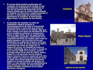 El suceso dejó grandes explanadas sin construir en el centro de la ciudad, lo que permitió que  Valladolid  se convirtiese en uno de los centros de desarrollo de los nuevos estilos que se venían desarrollando en España: el  herreriano  y posteriormente el  barroco . A esta etapa de construcción pertenecen la  Catedral , la mencionada  Plaza Mayor  o la  Iglesia de San Benito . Su decisión de trasladar la corte de Valladolid a Madrid propició el desmantelamiento de todo el entramado administrativo y comercial que atraía la presencia de la corte en la ciudad, algo que trajo consigo una época de decadencia de la que la ciudad no comenzó a recuperarse hasta el siglo XVIII. Aun así experimentó una pequeña expansión, culminando en la concesión del título de Ciudad, pero nada se podía comparar con los años en los que Valladolid era capital del Imperio en el que no se ponía el Sol. El  10 de enero  de  1601  a instancias del  valido  de  Felipe III , el  Duque de Lerma , se trasladó de nuevo la corte a Valladolid, pero se volvió a mudar el  6 de abril  de  1606 . En el ínterin, nació el príncipe Felipe ( 8 de abril  de  1605 ), futuro  Felipe IV  y su hermana  Ana de Austria , futura reina de  Francia  y madre de  Luis XIV . Cabe reseñar que fue en este periodo corto de sede real cuando  Miguel de Cervantes  publicó su primera edición del  Quijote  en 1604. La casa donde vivió es actualmente la  Casa Museo de Colón . En este periodo de tiempo también residieron en la ciudad  Quevedo  y  Góngora . Catedral Plaza Mayor Iglesia de San Benito 