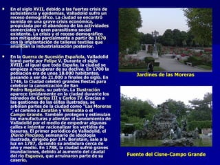 En el siglo XVII, debido a las fuertes crisis de subsistencia y epidemias, Valladolid sufre un receso demográfico. La ciudad se encontró sumida en una grave crisis económica, propiciada por el abandono de las actividades comerciales y gran parasitismo social existente. La crisis y el receso demográfico son mitigados parcialmente a partir de  1670  con la implantación de talleres textiles que anuncian la industrialización posterior. En la  Guerra de Sucesión Española , Valladolid tomó parte por  Felipe V . Durante el siglo XVIII, al igual que toda España, la ciudad se empieza a recuperar de su declive. En 1700 la población era de unos 18.000 habitantes, pasando a ser de 21.000 a finales de siglo. En 1746, la Ciudad celebró grandes fiestas para celebrar la canonización de San  Pedro Regalado , su patrón. La  Ilustración  aparece tímidamente en la ciudad durante los reinados de  Carlos III  y  Carlos IV . Gracias a las gestiones de las élites ilustradas, se arbolan partes de la ciudad como " Las Moreras ", el camino a  Zaratán  y  Villanubla  o el  Campo Grande . También protegen y estimulan las manufacturas y alientan al saneamiento de Valladolid por el medio de empedrar algunas calles e intentar racionalizar los vertidos de basuras. El primer periódico de Valladolid, el  Diario Pinciano , semanario de ideología ilustrada, dirigido por J.M. Beristáin, sale a la luz en 1787, durando su andadura cerca de año y medio. En 1788, la ciudad sufrió graves inundaciones, debido al aumento del caudal del río  Esgueva , que arruinaron parte de su caserío. Jardines de las Moreras Fuente del Cisne-Campo Grande 