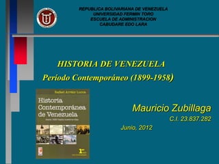 REPUBLICA BOLIVARIANA DE VENEZUELA
              UNIVERSIDAD FERMIN TORO
             ESCUELA DE ADMINISTRACION
                 CABUDARE EDO LARA




   HISTORIA DE VENEZUELA
Período Contemporáneo (1899-1958)


                             Mauricio Zubillaga
                                              C.I. 23.837.282
                         Junio, 2012
 