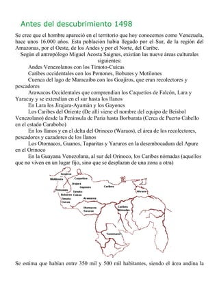 Antes del descubrimiento 1498
    Se cree que el hombre apareció en el territorio que hoy conocemos como Venezuela,
    hace unos 16.000 años. Esta población había llegado por el Sur, de la región del
    Amazonas, por el Oeste, de los Andes y por el Norte, del Caribe.
      Según el antropólogo Miguel Acosta Saignes, existían las nueve áreas culturales
                                           siguientes:
         Andes Venezolanos con los Timoto-Cuicas
         Caribes occidentales con los Pemones, Bobures y Motilones
         Cuenca del lago de Maracaibo con los Goajiros, que eran recolectores y
    pescadores
         Arawacos Occidentales que comprendían los Caquetíos de Falcón, Lara y
    Yaracuy y se extendían en el sur hasta los llanos
         En Lara los Jirajara-Ayamán y los Gayones
         Los Caribes del Oriente (De allí viene el nombre del equipo de Beisbol
    Venezolano) desde la Península de Paria hasta Borburata (Cerca de Puerto Cabello
    en el estado Carabobo)
         En los llanos y en el delta del Orinoco (Waraos), el área de los recolectores,
    pescadores y cazadores de los llanos
         Los Otomacos, Guanos, Taparitas y Yaruros en la desembocadura del Apure
    en el Orinoco
         En la Guayana Venezolana, al sur del Orinoco, los Caribes nómadas (aquellos
    que no viven en un lugar fijo, sino que se desplazan de una zona a otra)




    Se estima que habían entre 350 mil y 500 mil habitantes, siendo el área andina la
 