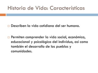 Historia de Vida: Características
 Describen la vida cotidiana del ser humano.
 Permiten comprender la vida social, económica,
educacional y psicológica del individuo, así como
también el desarrollo de los pueblos y
comunidades.
 