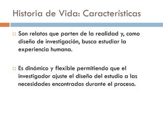 Historia de Vida: Características
 Son relatos que parten de la realidad y, como
diseño de investigación, busca estudiar la
experiencia humana.
 Es dinámico y flexible permitiendo que el
investigador ajuste el diseño del estudio a las
necesidades encontradas durante el proceso.
 