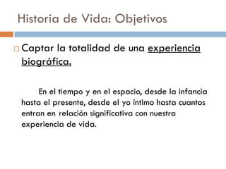 Historia de Vida: Objetivos
 Captar la totalidad de una experiencia
biográfica.
En el tiempo y en el espacio, desde la infancia
hasta el presente, desde el yo íntimo hasta cuantos
entran en relación significativa con nuestra
experiencia de vida.
 