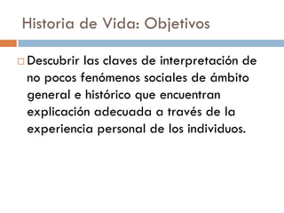 Historia de Vida: Objetivos
 Descubrir las claves de interpretación de
no pocos fenómenos sociales de ámbito
general e histórico que encuentran
explicación adecuada a través de la
experiencia personal de los individuos.
 