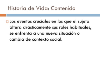 Historia de Vida: Contenido
 Los eventos cruciales en los que el sujeto
altera drásticamente sus roles habituales,
se enfrenta a una nueva situación o
cambia de contexto social.
 
