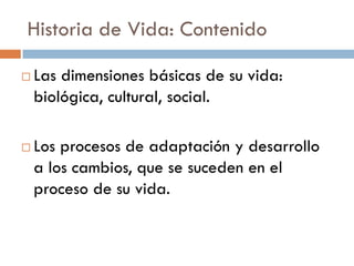 Historia de Vida: Contenido
 Las dimensiones básicas de su vida:
biológica, cultural, social.
 Los procesos de adaptación y desarrollo
a los cambios, que se suceden en el
proceso de su vida.
 