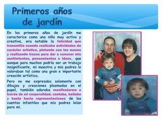En los primeros años de jardín me
caracterice como una niña muy activa y
creativa, era notable la felicidad que
transmitía cuando realizaba actividades de
carácter artístico, pintando con las manos
y realizando trazos para dar a conocer mis
sentimientos, pensamientos e ideas, que
aunque para muchos podría ser un trabajo
insignificante, mi maestra y mis padres lo
valoraban tal como una gran e importante
creación artística.
Pero no me expresaba solamente con
dibujos y creaciones plasmadas en el
papel, también adoraba manifestarme a
través de mi corporalidad, cantaba, bailaba
y hasta hacia representaciones de los
cuentos infantiles que mis padres leían
para mi.
 