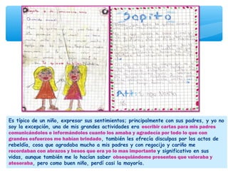 Es típico de un niño, expresar sus sentimientos; principalmente con sus padres, y yo no
soy la excepción, una de mis grandes actividades era escribir cartas para mis padres
comunicándoles e informándoles cuanto los amaba y agradecía por todo lo que con
grandes esfuerzos me habían brindado, también les ofrecía disculpas por los actos de
rebeldía, cosa que agradaba mucho a mis padres y con regocijo y cariño me
recordaban con abrazos y besos que era yo lo mas importante y significativo en sus
vidas, aunque también me lo hacían saber obsequiándome presentes que valoraba y
atesoraba, pero como buen niño, perdí casi la mayoría.
 